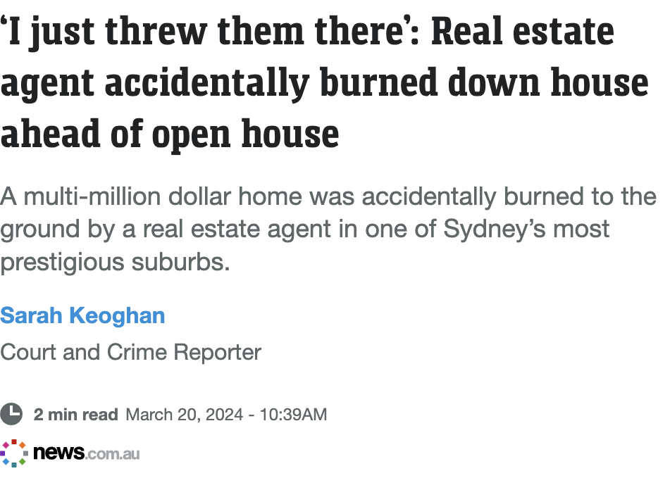 angle - I just threw them there' Real estate agent accidentally burned down house ahead of open house A multimillion dollar home was accidentally burned to the ground by a real estate agent in one of Sydney's most prestigious suburbs. Sarah Keoghan Court 